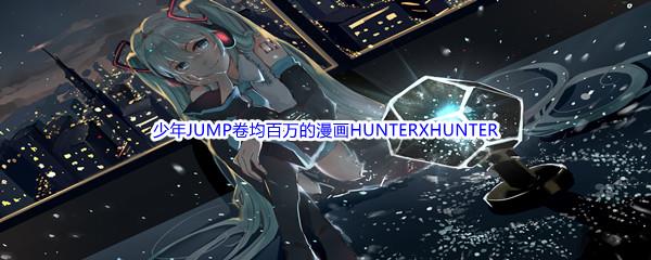 哔哩哔哩少年JUMP卷均百万的漫画HUNTERXHUNTER的作者是谁