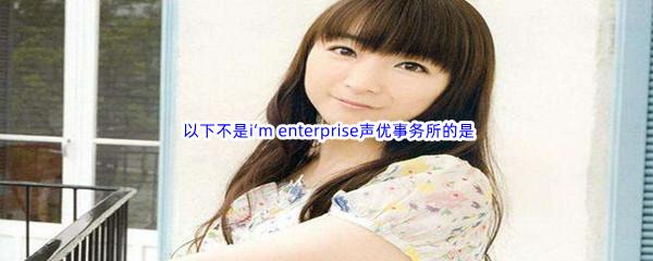 哔哩哔哩 以下不是i‘m enterprise声优事务所的是?